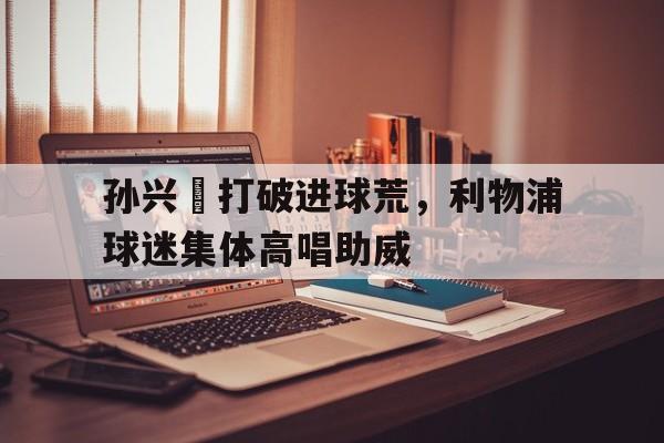 孙兴慜打破进球荒，利物浦球迷集体高唱助威